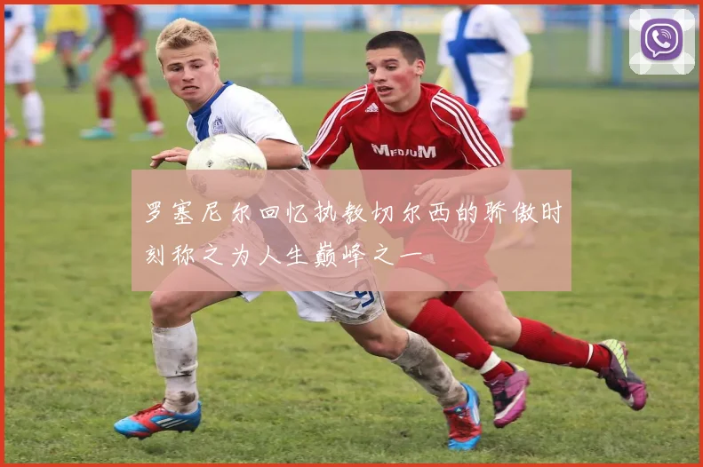 罗塞尼尔回忆执教切尔西的骄傲时刻称之为人生巅峰之一