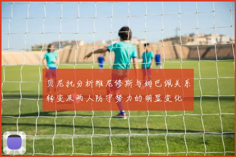贝尼托分析维尼修斯与姆巴佩关系转变及两人防守努力的明显变化