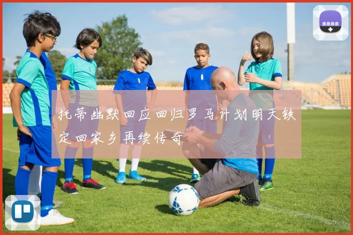 托蒂幽默回应回归罗马计划明天铁定回家乡再续传奇
