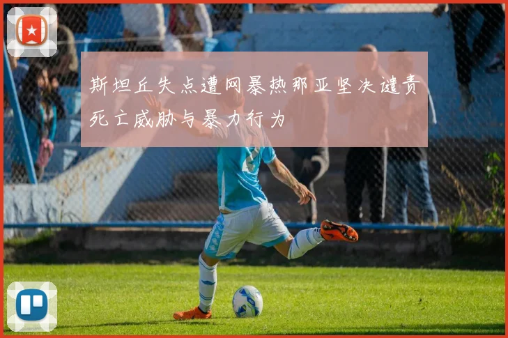 斯坦丘失点遭网暴热那亚坚决谴责死亡威胁与暴力行为