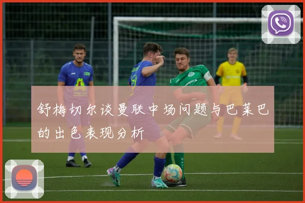 舒梅切尔谈曼联中场问题与巴莱巴的出色表现分析