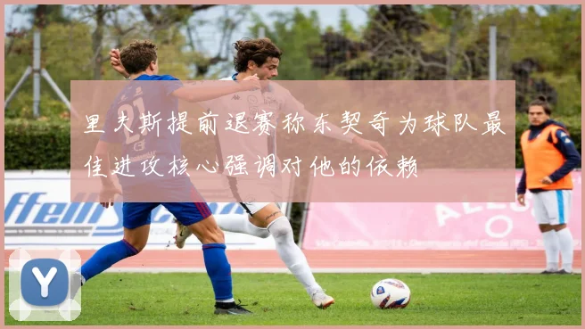 里夫斯提前退赛称东契奇为球队最佳进攻核心强调对他的依赖