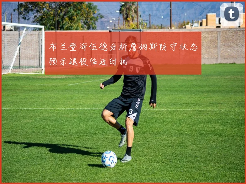 布兰登海伍德分析詹姆斯防守状态预示退役临近时机