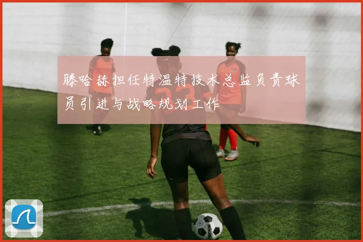 滕哈赫担任特温特技术总监负责球员引进与战略规划工作