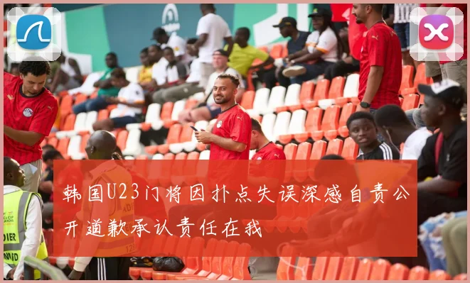 韩国U23门将因扑点失误深感自责公开道歉承认责任在我