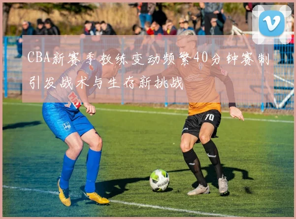 CBA新赛季教练变动频繁40分钟赛制引发战术与生存新挑战